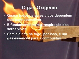 O gás Oxigênio
• Quase todos os seres vivos dependem
  dele para sobreviver;
• É fundamental para a respiração dos
  seres vivos;
• Sem ele não há fogo, por isso, é um
  gás essencial para a combustão.
 