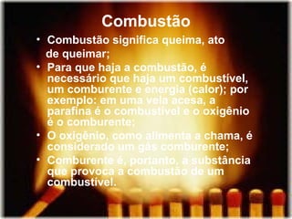 Combustão
• Combustão significa queima, ato
  de queimar;
• Para que haja a combustão, é
  necessário que haja um combustível,
  um comburente e energia (calor); por
  exemplo: em uma vela acesa, a
  parafina é o combustível e o oxigênio
  é o comburente;
• O oxigênio, como alimenta a chama, é
  considerado um gás comburente;
• Comburente é, portanto, a substância
  que provoca a combustão de um
  combustível.
 