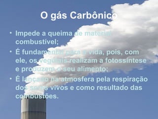 O gás Carbônico
• Impede a queima de material
  combustível;
• É fundamental para a vida, pois, com
  ele, os vegetais realizam a fotossíntese
  e produzem o seu alimento;
• É lançado na atmosfera pela respiração
  dos seres vivos e como resultado das
  combustões.
 