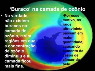 ‘Buraco’ na camada de ozônio
• Na verdade,         •Por esse
  não existem         motivo, os
  buracos na          raios
                      ultravioleta
  camada de
                      passam em
  ozônio, e sim       maior
  regiões em que      quantidade,
  a concentração      causando
  de ozônio           aumento de
  diminuiu e a        casos de
  camada ficou        câncer de
                      pele.
  mais fina.
 