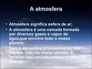 A atmosfera

• Atmosfera significa esfera de ar;
• A atmosfera é uma camada formada
  por diversos gases e vapor de
  água,que envolve todo o nosso
  planeta;
• Sem a atmosfera provavelmente não
  haveria vida em nosso planeta. E
  também não haveria ventos, nuvens ou
  chuvas.
 