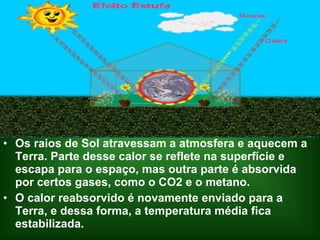 • Os raios de Sol atravessam a atmosfera e aquecem a
  Terra. Parte desse calor se reflete na superfície e
  escapa para o espaço, mas outra parte é absorvida
  por certos gases, como o CO2 e o metano.
• O calor reabsorvido é novamente enviado para a
  Terra, e dessa forma, a temperatura média fica
  estabilizada.
 