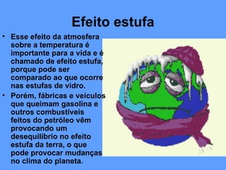 Efeito estufa
• Esse efeito da atmosfera
  sobre a temperatura é
  importante para a vida e é
  chamado de efeito estufa,
  porque pode ser
  comparado ao que ocorre
  nas estufas de vidro.
• Porém, fábricas e veículos
  que queimam gasolina e
  outros combustíveis
  feitos do petróleo vêm
  provocando um
  desequilíbrio no efeito
  estufa da terra, o que
  pode provocar mudanças
  no clima do planeta.
 
