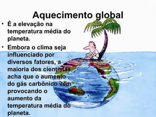 Aquecimento global
• É a elevação na
  temperatura média do
  planeta.
• Embora o clima seja
  influenciado por
  diversos fatores, a
  maioria dos cientistas
  acha que o aumento
  do gás carbônico vem
  provocando o
  aumento da
  temperatura média do
  planeta.
 