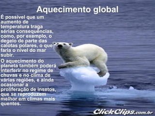 Aquecimento global
É possível que um
aumento de
temperatura traga
sérias consequências,
como, por exemplo, o
degelo de parte das
calotas polares, o que
faria o nível do mar
subir.
O aquecimento do
planeta também poderá
interferir no regime de
chuvas e no clima de
várias regiões, e ainda
ocasionar a
proliferação de insetos,
que se reproduzem
melhor em climas mais
quentes.
 