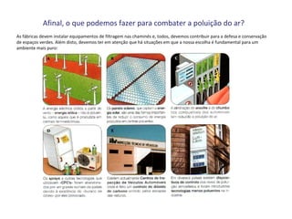 Afinal, o que podemos fazer para combater a poluição do ar?
As fábricas devem instalar equipamentos de filtragem nas chaminés e, todos, devemos contribuir para a defesa e conservação
de espaços verdes. Além disto, devemos ter em atenção que há situações em que a nossa escolha é fundamental para um
ambiente mais puro:
 