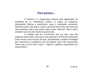 Para pensar…
           O Homem é o responsável máximo pela degradação da
qualidade do ar. Poderíamos atribuir as culpas ao progresso,
desmantelar fábricas e automóveis, casas e instalações comerciais,
vestirmos todos uma pele e ir para o meio do monte fazer de conta que
não aconteceu nada e que somos todos muito “naturais”! Mas o que é
verdade é que isso não resolveria quase nada.
           A solução está em assumirmos, por um lado, que não
podemos voltar atrás e, por outro, que podemos ir em frente cometendo
muito menos erros do que até aqui, aproveitando a própria tecnologia
para solucionar os problemas que ela própria criou, não esquecendo,
nunca, que a Terra não é nossa – “apenas a pedimos emprestada aos
nossos filhos!”




                                  25                        11-09-12
 