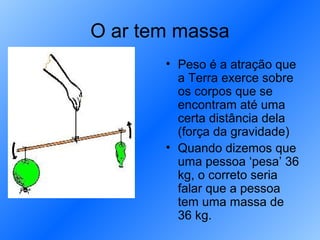 O ar tem massa
       • Peso é a atração que
         a Terra exerce sobre
         os corpos que se
         encontram até uma
         certa distância dela
         (força da gravidade)
       • Quando dizemos que
         uma pessoa ‘pesa’ 36
         kg, o correto seria
         falar que a pessoa
         tem uma massa de
         36 kg.
 