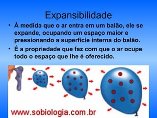 Expansibilidade
• À medida que o ar entra em um balão, ele se
  expande, ocupando um espaço maior e
  pressionando a superfície interna do balão.
• É a propriedade que faz com que o ar ocupe
  todo o espaço que lhe é oferecido.
 