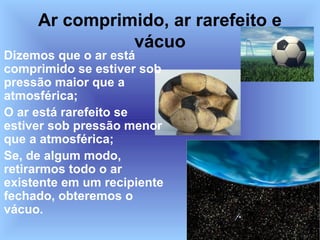 Ar comprimido, ar rarefeito e
               vácuo
Dizemos que o ar está
comprimido se estiver sob
pressão maior que a
atmosférica;
O ar está rarefeito se
estiver sob pressão menor
que a atmosférica;
Se, de algum modo,
retirarmos todo o ar
existente em um recipiente
fechado, obteremos o
vácuo.
 