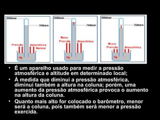 O barômetro




• É um aparelho usado para medir a pressão
  atmosférica e altitude em determinado local;
• À medida que diminui a pressão atmosférica,
  diminui também a altura na coluna; porém, uma
  aumento da pressão atmosférica provoca o aumento
  na altura da coluna.
• Quanto mais alto for colocado o barômetro, menor
  será a coluna, pois também será menor a pressão
  exercida.
 