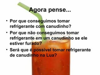 Agora pense...
• Por que conseguimos tomar
  refrigerante com canudinho?
• Por que não conseguimos tomar
  refrigerante em um canudinho se ele
  estiver furado?
• Será que é possível tomar refrigerante
  de canudinho na Lua?
 