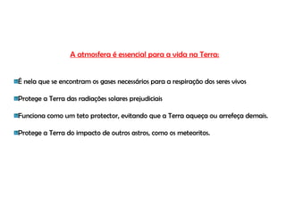A atmosfera é essencial para a vida na Terra:


É nela que se encontram os gases necessários para a respiração dos seres vivos

Protege a Terra das radiações solares prejudiciais

Funciona como um teto protector, evitando que a Terra aqueça ou arrefeça demais.

Protege a Terra do impacto de outros astros, como os meteoritos.
 