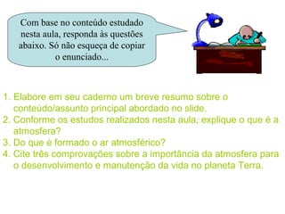 Com base no conteúdo estudado
   nesta aula, responda às questões
   abaixo. Só não esqueça de copiar
            o enunciado...



1. Elabore em seu caderno um breve resumo sobre o
   conteúdo/assunto principal abordado no slide.
2. Conforme os estudos realizados nesta aula, explique o que é a
   atmosfera?
3. Do que é formado o ar atmosférico?
4. Cite três comprovações sobre a importância da atmosfera para
   o desenvolvimento e manutenção da vida no planeta Terra.
 
