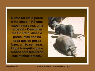 O rato foi até o porco e lhe disse: - Há uma ratoeira na casa, uma ratoeira! - Desculpe-me Sr. Rato, disse o porco, mas não há nada que eu possa fazer, a não ser rezar. Fique tranqüilo que o senhor será lembrado nas minhas preces. 
