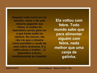 Naquela noite ouviu-se um barulho, como o de uma ratoeira pegando sua vítima. A mulher do fazendeiro correu para ver o que havia caído na ratoeira. No escuro, ela não viu que a ratoeira havia prendido a cauda de uma cobra venenosa. E a cobra picou a mulher... O fazendeiro a levou imediatamente ao hospital. Ela voltou com febre. Todo mundo sabe que para alimentar alguém com febre, nada melhor que uma canja de galinha. 