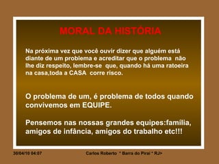 MORAL DA HISTÓRIA Na próxima vez que você ouvir dizer que alguém está diante de um problema e acreditar que o problema  não  lhe diz respeito, lembre-se  que, quando há uma ratoeira na casa,toda a CASA  corre risco. O problema de um, é problema de todos quando convivemos em EQUIPE. Pensemos nas nossas grandes equipes:família, amigos de infância, amigos do trabalho etc!!! 