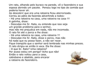 Um rato, olhando pelo buraco na parede, vê o fazendeiro e sua esposa abrindo um pacote.  Pensou logo no tipo de comida que poderia haver ali. Ao descobrir que era uma ratoeira ficou aterrorizado.  Correu ao pátio da fazenda advertindo a todos: - Há uma ratoeira na casa, uma ratoeira na casa !!! A galinha, disse: - Desculpe-me Sr. Rato, eu entendo que isso seja  um grande problema para o senhor,  mas não me prejudica em nada, não me incomoda. O rato foi até o porco e lhe disse: - Há uma ratoeira na casa, uma ratoeira !!! - Desculpe-me Sr. Rato, disse o porco, mas não  há nada que eu possa fazer, a não ser rezar.  Fique tranqüilo que o senhor será lembrado nas minhas preces. O rato dirigiu-se então à vaca. Ela lhe disse: - O que Sr. Rato? Uma ratoeira?  Por acaso estou em perigo? Acho que não! Então o rato voltou para a casa,  cabisbaixo e abatido, para encarar  a ratoeira do fazendeiro. 