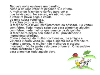 Naquela noite ouviu-se um barulho,  como o de uma ratoeira pegando sua vítima.  A mulher do fazendeiro correu para ver o  que havia pego. No escuro, ela não viu que  a ratoeira havia pego a cauda  de uma cobra venenosa.  E a cobra picou a mulher... O fazendeiro a levou imediatamente ao hospital. Ela voltou com febre. Todo mundo sabe que para alimentar alguém  com febre, nada melhor que uma canja de galinha.  O fazendeiro pegou seu cutelo e foi  providenciar o ingrediente principal. Como a doença da mulher continuava,  os amigos e vizinhos vieram visitá-la. Para alimentá-los o fazendeiro matou o porco.  A mulher não melhorou e acabou morrendo.  Muita gente veio para o funeral. O fazendeiro então sacrificou a vaca,  para alimentar todo aquele povo. 