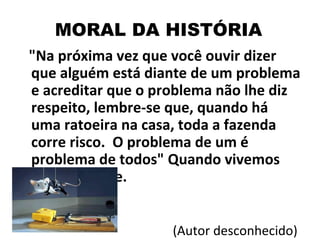 "Na próxima vez que você ouvir dizer que alguém está diante de um problema e acreditar que o problema não lhe diz respeito, lembre-se que, quando há uma ratoeira na casa, toda a fazenda corre risco.  O problema de um é problema de todos" Quando vivemos em sociedade.  (Autor desconhecido) MORAL DA HISTÓRIA 