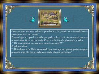 Conta-se que, um rato, olhando pelo buraco da parede, vê o fazendeiro e a
sua esposa abrir um pacote.
Pensou logo no tipo de comida que poderia haver ali. Ao descobrir que era
uma ratoeira, ficou aterrorizado. Correu pela fazenda advertindo a todos:
-“ Há uma ratoeira na casa, uma ratoeira na casa!!! “
A galinha, disse:
“- Desculpe-me Sr. Rato, eu entendo que isso seja um grande problema para
o senhor, mas não me prejudica em nada, não me incomoda.”
 