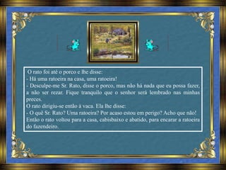 O rato foi até o porco e lhe disse:
- Há uma ratoeira na casa, uma ratoeira!
- Desculpe-me Sr. Rato, disse o porco, mas não há nada que eu possa fazer,
a não ser rezar. Fique tranquilo que o senhor será lembrado nas minhas
preces.
O rato dirigiu-se então à vaca. Ela lhe disse:
- O quê Sr. Rato? Uma ratoeira? Por acaso estou em perigo? Acho que não!
Então o rato voltou para a casa, cabisbaixo e abatido, para encarar a ratoeira
do fazendeiro.
 