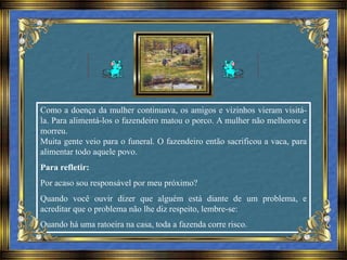 Como a doença da mulher continuava, os amigos e vizinhos vieram visitá-
la. Para alimentá-los o fazendeiro matou o porco. A mulher não melhorou e
morreu.
Muita gente veio para o funeral. O fazendeiro então sacrificou a vaca, para
alimentar todo aquele povo.
Para refletir:
Por acaso sou responsável por meu próximo?
Quando você ouvir dizer que alguém está diante de um problema, e
acreditar que o problema não lhe diz respeito, lembre-se:
Quando há uma ratoeira na casa, toda a fazenda corre risco.
 