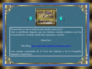 Da próxima vez que te pedirem para ajudar, pensa nisto!
Ante os problemas daqueles que nos rodeiam, contudo, podemos ouvi-los
com paciência e caridade, dando-lhes esperança e consolo.
Muita Paz!
Meu Blog: http://espiritual-espiritual.blogspot.com.br
Com estudos comentados de O Livro dos Espíritos e de O Evangelho
Segundo o Espiritismo.
 