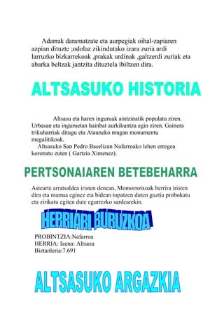 Adarrak daramatzate eta aurpegiak oihal-zapiaren
azpian dituzte ;odolaz zikindutako izara zuria ardi
larruzko bizkarrekoak ,prakak urdinak ,galtzerdi zuriak eta
abarka beltzak jantzita dituztela ibiltzen dira.
Altsasu eta haren inguruak aintzinatik populatu ziren.
Urbasan eta inguruetan hainbat aurkikuntza egin ziren. Gainera
trikuharriak ditugu eta Atauneko mugan monumentu
megalitikoak.
Altsasuko San Pedro Baselizan Nafarroako lehen erregea
koronatu zuten ( Gartzia Ximenez).
Astearte arratsaldea iristen denean, Momorrotxoak herrira iristen
dira eta marrua eginez eta bidean topatzen duten guztia probokatu
eta zirikatu egiten dute egurrezko sardearekin.
PROBINTZIA :
PROBINTZIA:Nafarroa
HERRIA: Izena: Altsasu
Biztanleria:7.691
 