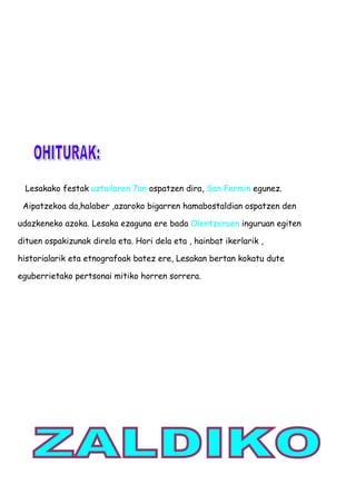 Lesakako festak uztailaren 7an ospatzen dira, San Fermin egunez.
Aipatzekoa da,halaber ,azaroko bigarren hamabostaldian ospatzen den
udazkeneko azoka. Lesaka ezaguna ere bada Olentzeroen inguruan egiten
dituen ospakizunak direla eta. Hori dela eta , hainbat ikerlarik ,
historialarik eta etnografoak batez ere, Lesakan bertan kokatu dute
eguberrietako pertsonai mitiko horren sorrera.
 