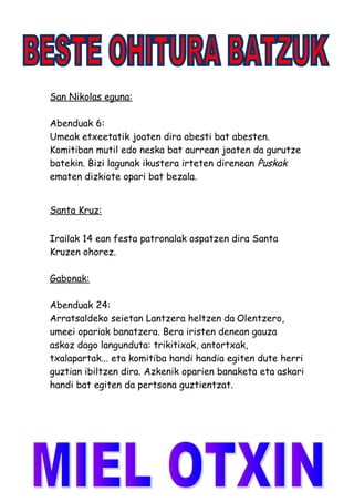San Nikolas eguna:
Abenduak 6:
Umeak etxeetatik joaten dira abesti bat abesten.
Komitiban mutil edo neska bat aurrean joaten da gurutze
batekin. Bizi lagunak ikustera irteten direnean Puskak
ematen dizkiote opari bat bezala.
Santa Kruz:
Irailak 14 ean festa patronalak ospatzen dira Santa
Kruzen ohorez.
Gabonak:
Abenduak 24:
Arratsaldeko seietan Lantzera heltzen da Olentzero,
umeei opariak banatzera. Bera iristen denean gauza
askoz dago langunduta: trikitixak, antortxak,
txalapartak... eta komitiba handi handia egiten dute herri
guztian ibiltzen dira. Azkenik oparien banaketa eta askari
handi bat egiten da pertsona guztientzat.
 