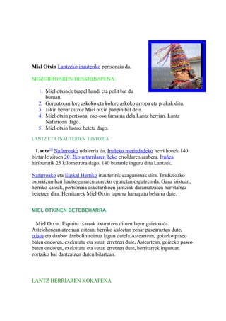 Miel Otxin Lantzeko inauteriko pertsonaia da.
MOZORROAREN DESKRIBAPENA:
1. Miel otxinek txapel handi eta polit bat du
buruan.
2. Gorputzean lore askoko eta kolore askoko arropa eta prakak ditu.
3. Jakin behar duzue Miel otxin panpin bat dela.
4. Miel otxin pertsonai oso-oso famatua dela Lantz herrian. Lantz
Nafarroan dago.
5. Miel otxin lastoz beteta dago.
LANTZ ETA IÑAUTERIEN HISTORIA
Lantz[1]
Nafarroako udalerria da. Iruñeko merindadeko herri honek 140
biztanle zituen 2012ko urtarrilaren 1eko erroldaren arabera. Iruñea
hiriburutik 25 kilometrora dago. 140 biztanle inguru ditu Lantzek.
Nafarroako eta Euskal Herriko inauteririk ezagunenak dira. Tradiziozko
ospakizun hau hautsegunaren aurreko egunetan ospatzen da. Gaua iristean,
herriko kaleak, pertsonaia askotarikoen jantziak daramatzaten herritarrez
betetzen dira. Herritarrek Miel Otxin lapurra harrapatu beharra dute.
MIEL OTXINEN BETEBEHARRA
Miel Otxin: Espiritu txarrak itxuratzen dituen lapur gaiztoa da.
Astelehenean atzeman ostean, herriko kaleetan zehar pasearazten dute,
txistu eta danbor danbolin soinua lagun dutela.Asteartean, goizeko paseo
baten ondoren, exekutatu eta sutan erretzen dute, Asteartean, goizeko paseo
baten ondoren, exekutatu eta sutan erretzen dute, herritarrek inguruan
zortziko bat dantzatzen duten bitartean.
LANTZ HERRIAREN KOKAPENA
 