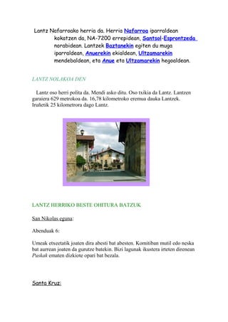 Lantz Nafarroako herria da. Herria Nafarroa iparraldean
kokatzen da, NA-7200 errepidean, Santsol-Esprontzeda
norabidean. Lantzek Baztanekin egiten du muga
iparraldean, Anuerekin ekialdean, Ultzamarekin
mendebaldean, eta Anue eta Ultzamarekin hegoaldean.
LANTZ NOLAKOA DEN
Lantz oso herri polita da. Mendi asko ditu. Oso txikia da Lantz. Lantzen
garaiera 629 metrokoa da. 16,78 kilometroko eremua dauka Lantzek.
Iruñetik 25 kilometrora dago Lantz.
LANTZ HERRIKO BESTE OHITURA BATZUK
San Nikolas eguna:
Abenduak 6:
Umeak etxeetatik joaten dira abesti bat abesten. Komitiban mutil edo neska
bat aurrean joaten da gurutze batekin. Bizi lagunak ikustera irteten direnean
Puskak ematen dizkiote opari bat bezala.
Santa Kruz:
 