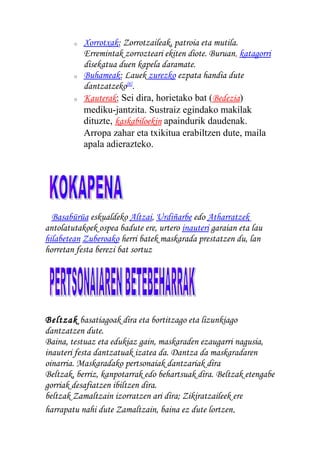 o Xorrotxak: Zorrotzaileak, patroia eta mutila.
Erremintak zorrozteari ekiten diote. Buruan, katagorri
disekatua duen kapela daramate.
o Buhameak: Lauek zurezko ezpata handia dute
dantzatzeko[8]
.
o Kauterak: Sei dira, horietako bat (Bedezia)
mediku-jantzita. Sustraiz egindako makilak
dituzte, kaskabiloekin apaindurik daudenak.
Arropa zahar eta txikitua erabiltzen dute, maila
apala adierazteko.
Basabürüa eskualdeko Altzai, Urdiñarbe edo Atharratzek
antolatutakoek ospea badute ere, urtero inauteri garaian eta lau
hilabetean Zuberoako herri batek maskarada prestatzen du, lan
horretan festa berezi bat sortuz
Beltzak basatiagoak dira eta bortitzago eta lizunkiago
dantzatzen dute.
Baina, testuaz eta edukiaz gain, maskaraden ezaugarri nagusia,
inauteri festa dantzatuak izatea da. Dantza da maskaradaren
oinarria. Maskaradako pertsonaiak dantzariak dira
Beltzak, berriz, kanpotarrak edo behartsuak dira. Beltzak etengabe
gorriak desafiatzen ibiltzen dira.
beltzak Zamaltzain izorratzen ari dira; Zikiratzaileek ere
harrapatu nahi dute Zamaltzain, baina ez dute lortzen.
 