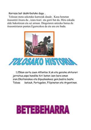 Karroza bat deskribatuko dugu .
Tolosan mota askotako karrozak daude . Kasu honetan
itsasontzi itxura du , izara txuri eta gorri bat du. Hiru eskudu
alde bakoitzean eta sei arraun. Dragoiaren antzeko burua du
itsasontziaren puntan.Egurrezkoa da eta ura ere badu.
1.256an sortu zuen Alfontso X.ak eta garaiko ohiturari
jarraituz,ospe handiko hiri baten izen bera eman
zion.Okzitaniakoa eta Gipuzkoakoaz gain,badira beste
Tolosa batzuk, Portugalen, Filipinetan eta Argentinan.
 