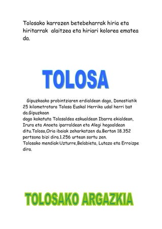 Tolosako karrozen betebeharrak hiria eta
hiritarrak alaitzea eta hiriari kolorea ematea
da.
Gipuzkoako probintziaren erdialdean dago, Donostiatik
25 kilometrotara Tolosa Euskal Herriko udal herri bat
da.Gipuzkoan
dago kokatuta Tolosaldea eskualdean Ibarra ekialdean,
Irura eta Anoeta iparraldean eta Alegi hegoaldean
ditu.Tolosa,Oria ibaiak zeharkatzen du.Bertan 18.352
pertsona bizi dira.1.256 urtean sortu zen.
Tolosako mendiak:Uzturre,Belabieta, Lutazo eta Erroizpe
dira.
 