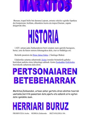 Buruan, txapel beltz bat darama.Lepoan, arrautz oskolez eginiko lepokoa
du.Gorputzean, korbata, alkandora txuria eta trajea.Oinetan, zapata
deigarriak ditu.
1.025. urtean jada Zalduondoren berri ematen zuen agiririk bazegoen,
beraz, uste da haren sorrera lehenagokoa dela, ziur ez badakigu ere.
Bertatik pasatzen da Done Jakue bidea. ( Santiago Bidea)
Udalerriko aztarna zaharrenak Aistra izeneko biztanlerik gabeko
herrixkan aurkitu ziren.Arkeologo adituek Aistra Euskadiko ErdiAroko
herrixkarik zaharrena dela diote.
Markitos,Zalduondon, urtean zehar gertatu diren ekintza txarrak
usatzeko,herritik paseatzen dute,epaitu eta azkenik erre egiten
dute igandeko suan.
PROBINTZIA:Araba. HERRIA:Zalduondo. BIZTANLERIA:186 .
 