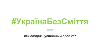 #УкраїнаБезСміття
как создать успешный проект?
 