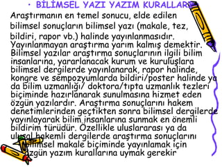 BİLİMSEL YAZI YAZIM KURALLARI   Araştırmanın en temel sonucu, elde edilen  bilimsel sonuçların bilimsel yazı (makale, tez,  bildiri, rapor vb.) halinde yayınlanmasıdır. Yayınlanmayan araştırma yarım kalmış demektir. Bilimsel yazılar araştırma sonuçlarının ilgili bilim insanlarına, yararlanacak kurum ve kuruluşlara bilimsel dergilerde yayınlanarak, rapor halinde, kongre ve sempozyumlarda bildiri/poster halinde ya da bilim uzmanlığı/ doktora/tıpta uzmanlık tezleri biçiminde hazırlanarak sunulmasına hizmet eden özgün yazılardır. Araştırma sonuçlarını hakem denetimlerinden geçtikten sonra bilimsel dergilerde yayınlayarak bilim insanlarına sunmak en önemli bildirim türüdür. Özellikle uluslararası ya da  ulusal hakemli dergilerde araştırma sonuçlarını  bilimsel makale biçiminde yayınlamak için  özgün yazım kurallarına uymak gerekir  