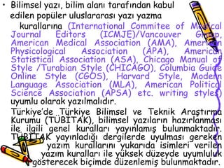 Bilimsel yazı, bilim alanı tarafından kabul  edilen popüler uluslararası yazı yazma  kurallarına  (International Commitee of Medical Journal Editors (ICMJE)/Vancouver Group, American Medical Association (AMA), American Physicological Association (APA), American Statistical Association (ASA), Chicago Manual of Style /Turabian Style (CHICAGO), Columbia Guide Online Style (CGOS), Harvard Style, Modern Language Association (MLA), American Political Science Association (APSA) etc. writing styles )  uyumlu olarak yazılmalıdır. Türkiye’de Türkiye Bilimsel ve Teknik Araştırma Kurumu (TÜBİTAK), bilimsel yazıların hazırlanması ile ilgili genel kuralları yayınlamış bulunmaktadır. TÜBİTAK yayınladığı dergilerde uyulması gereken  yazım kurallarını yukarıda isimleri verilen    yazım kuralları ile yüksek düzeyde  uyumluluk    gösterecek biçimde düzenlemiş bulunmaktadır. 