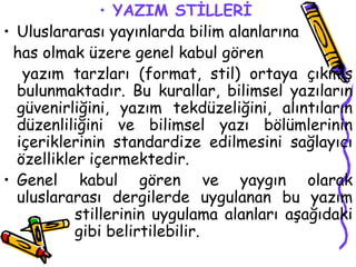 YAZIM STİLLERİ   Uluslararası yayınlarda bilim alanlarına  has olmak üzere genel kabul gören  yazım tarzları (format, stil) ortaya çıkmış bulunmaktadır. Bu kurallar, bilimsel yazıların güvenirliğini, yazım tekdüzeliğini, alıntıların düzenliliğini ve bilimsel yazı bölümlerinin içeriklerinin standardize edilmesini sağlayıcı özellikler içermektedir. Genel kabul gören ve yaygın olarak uluslararası dergilerde uygulanan bu yazım  stillerinin uygulama alanları aşağıdaki  gibi belirtilebilir. 