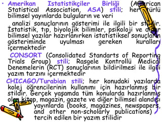 Amerikan İstatistikçiler Birliği  (American Statistical Association,  ASA )  stili ; her türlü bilimsel yayınlarda bulguların ve veri  analizi sonuçlarının gösterimi ile ilgili bir stildir. İstatistik, tıp, biyolojik bilimler, psikoloji ve diğer bilimsel yazılar hazırlanırken istatistiksel sonuçların gösteriminde uyulması gereken kuralları içermektedir  CONSORT   (Consolidated Standarts of Reporting Trials Group)  stili ; Rasgele Kontrollü Medical Denemelerin (RCT) sonuçlarının bildirilmesi ile ilgili yazım tarzını içermektedir CHICAGO/Turabian stili ; her konudaki yazılarda kolej öğrencilerinin kullanımı için hazırlanmış bir stildir. Gerçek yaşamda tüm konularda hazırlanmış olan kitap, magazin, gazete ve diğer bilimsel alandışı  yayınlarda (books, magazines, newspapers,  and other non-scholarly publications)  tercih edilen bir yazım stilidir  