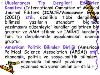 Uluslararası Tıp Dergileri Editörler Komitesi  (International Commitee of Medical Journal Editors  (ICMJE/Vancouver Group  (2001))   stili , özellikle tıbbi dergilerde bilimsel yazıların standart biçimde yazılmasını düzenleyici kurallar geliştiren bir gruptur ve AMA stilinin ve IMRAD kuralının tüm tıp dergilerinde uygulanmasını öneren gruptur.  Amerikan Politik Bilimler Birliği  (American Political Science Association ( APSA ))  stili , ekonomik, politik ve sosyo-politik bilimler  alanındaki bilimsel yazıların  yazılmasında yararlanılan bir stildir  