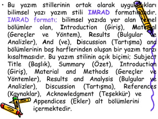 Bu yazım stillerinin ortak olarak uyguladıkları bilimsel yazı yazım stili  IMRAD  formatındadır.  IMRAD formatı;  bilimsel yazıda yer alan temel bölümler olan,  I ntroduction (Giriş),  M aterial (Gereçler ve Yöntem),  R esults (Bulgular ve Analizler),  A nd (ve),  D iscussion (Tartışma) ana bölümlerinin baş harflerinden oluşan bir yazım tarzı kısaltmasıdır. Bu yazım stilinin açık biçimi; Subject Title (Başlık), Summary (Özet), Introduction (Giriş), Material and Methods (Gereçler ve Yöntemler), Results and Analysis (Bulgular ve Analizler), Discussion (Tartışma), References (Kaynaklar), Acknowledgment (Teşekkür) ve  Appendices (Ekler) alt bölümlerini  içermektedir. 