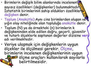 Birimlerin değişik bilim alanlarında incelenen  sayısız özellikleri (değişkenler) bulunmaktadır. İstatistik birimlerinin sahip oldukları özelliklere  değişken  denir. Toplum (Anakütle): Aynı cins birimlerden oluşan ve yığın olay niteliğinde olan topluluğa  anakütle  denir. Toplum (N) ya da örnekteki (n) birimlerin k değişkeninden elde edilen doğru, geçerli, güvenilir ve tutarlı ölçeklerle saptanan değerler dizisine  veri  adı verilmektedir. Veriye ulaşmak için değişkenlerin uygun ölçekler ile ölçülmesi gerekir.  Ölçme , birimlerin incelenen değişkenlerinin uygun  ölçme araçları kullanılarak sayılarla  belirtilmesidir. 