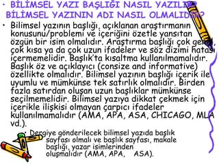 BİLİMSEL YAZI BAŞLIĞI NASIL YAZILIR? BİLİMSEL YAZININ ADI NASIL OLMALIDIR? Bilimsel yazının başlığı, açıklanan araştırmanın konusunu/problemi ve içeriğini özetle yansıtan özgün bir isim olmalıdır. Araştırma başlığı çok genel, çok kısa ya da çok uzun ifadeler ve söz dizimi hatası içermemelidir. Başlık’ta kısaltma kullanılmamalıdır. Başlık öz ve açıklayıcı (consize and informative) özellikte olmalıdır. Bilimsel yazının başlığı içerik ile uyumlu ve mümkünse tek satırlık olmalıdır. Birden fazla satırdan oluşan uzun başlıklar mümkünse seçilmemelidir. Bilimsel yazıya dikkat çekmek için içerikle ilişkisi olmayan çarpıcı ifadeler kullanılmamalıdır (AMA, APA, ASA, CHICAGO, MLA vd.). Dergiye gönderilecek bilimsel yazıda başlık  sayfası olmalı ve başlık sayfası, makale  başlığı, yazar isimlerinden  oluşmalıdır (AMA, APA,  ASA). 