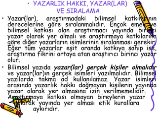 YAZARLIK HAKKI, YAZAR(LAR)  VE SIRALAMA   Yazar(lar), araştırmadaki bilimsel katkılarının derecelerine göre sıralanmalıdır. Ençok emek ve bilimsel katkısı olan araştırmacı yayında birinci yazar olarak yer almalı ve araştırmaya katkılarına göre diğer yazarların isimlerinin sıralanması gerekir. Eğer tüm yazarlar eşit oranda katkıya sahip ise, araştırma fikrini ortaya atan araştırıcı birinci yazar olur. Bilimsel yazıda  yazar(lar) gerçek kişiler olmalıdır  ve yazar(lar)ın gerçek isimleri yazılmalıdır. Bilimsel yazılarda takma ad kullanılamaz. Yazar isimleri arasında yazarlık hakkı doğmayan kişilerin yayında yazar olarak yer almasına izin verilmemelidir.  Araştırmaya katkısı olmayan bireylerin yazar  olarak yayında yer alması etik kurallara  aykırıdır. 