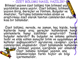 ÖZET BÖLÜMÜ NASIL YAZILIR?     Bilimsel yazının özet bölümü tüm bilimsel yazı yazıldıktan sonra yazılır. Özet bölümü, bilimsel yazının Giriş, Gereçler ve Yöntem, Bulgular ve Analizler, Tartışma bölümlerinden alınan ve araştırmayı özet olarak tanıtan cümlelerden oluşan kısa bir bölümdür. Özet bölümü, nerede, ne zaman, kaç kişide, hangi kişilerde hangi araç gereçler kullanılarak hangi yöntemlerle hangi özellikler araştırıldı? Temel bulgular nelerdir? Bu bulgular ne anlama gelmek-tedir ve elde edilen sonuçlar bilim ve uygulamaya ne katkılar sağlayacaktır? sorularına cevapları içeren cümlelerden oluşmalıdır. Özet bölümünde kullanılan her bilgi bilimsel yazının içeriğinde yer almalıdır.  Özet bölümü bilimsel yazının ana  bölümlerinden farklı hiçbir ek bilgi  içermemelidir.  
