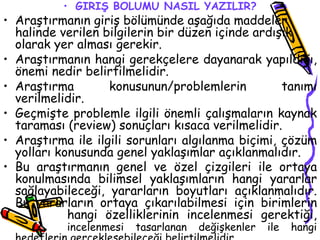 GİRİŞ BÖLÜMÜ NASIL YAZILIR? Araştırmanın giriş bölümünde aşağıda maddeler halinde verilen bilgilerin bir düzen içinde ardışık olarak yer alması gerekir. Araştırmanın hangi gerekçelere dayanarak yapıldığı, önemi nedir belirtilmelidir. Araştırma konusunun/problemlerin tanımı verilmelidir. Geçmişte problemle ilgili önemli çalışmaların kaynak taraması (review) sonuçları kısaca verilmelidir. Araştırma ile ilgili sorunları algılanma biçimi, çözüm yolları konusunda genel yaklaşımlar açıklanmalıdır. Bu araştırmanın genel ve özel çizgileri ile ortaya konulmasında bilimsel yaklaşımların hangi yararlar sağlayabileceği, yararların boyutları açıklanmalıdır. Bu yararların ortaya çıkarılabilmesi için birimlerin  hangi özelliklerinin incelenmesi gerektiği,  incelenmesi tasarlanan değişkenler ile hangi hedeflerin gerçekleşebileceği belirtilmelidir. 