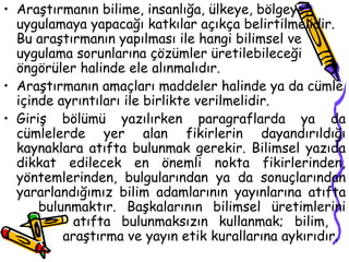Araştırmanın bilime, insanlığa, ülkeye, bölgeye, uygulamaya yapacağı katkılar açıkça belirtilmelidir. Bu araştırmanın yapılması ile hangi bilimsel ve uygulama sorunlarına çözümler üretilebileceği öngörüler halinde ele alınmalıdır. Araştırmanın amaçları maddeler halinde ya da cümle içinde ayrıntıları ile birlikte verilmelidir.  Giriş bölümü yazılırken paragraflarda ya da cümlelerde yer alan fikirlerin dayandırıldığı kaynaklara atıfta bulunmak gerekir. Bilimsel yazıda dikkat edilecek en önemli nokta fikirlerinden, yöntemlerinden, bulgularından ya da sonuçlarından yararlandığımız bilim adamlarının yayınlarına atıfta  bulunmaktır. Başkalarının bilimsel üretimlerini  atıfta bulunmaksızın kullanmak; bilim,    araştırma ve yayın etik kurallarına aykırıdır.  